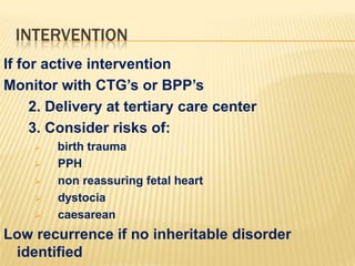 INTERVENTION
If for active intervention
Monitor with CTG’s or BPP’s
2. Delivery at tertiary care center
3. Consider risks of:







birth trauma
PPH
non reassuring fetal heart
dystocia
caesarean

Low recurrence if no inheritable disorder
identified

 