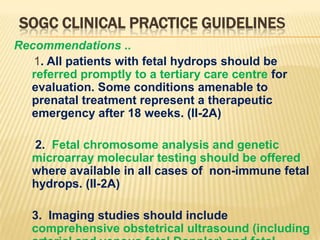 SOGC CLINICAL PRACTICE GUIDELINES
Recommendations ..
1. All patients with fetal hydrops should be
referred promptly to a tertiary care centre for
evaluation. Some conditions amenable to
prenatal treatment represent a therapeutic
emergency after 18 weeks. (II-2A)
2. Fetal chromosome analysis and genetic
microarray molecular testing should be offered
where available in all cases of non-immune fetal
hydrops. (II-2A)

3. Imaging studies should include
comprehensive obstetrical ultrasound (including

 