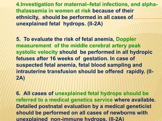 4.Investigation for maternal–fetal infections, and alphathalassemia in women at risk because of their
ethnicity, should be performed in all cases of
unexplained fetal hydrops. (II-2A)
5. To evaluate the risk of fetal anemia, Doppler
measurement of the middle cerebral artery peak
systolic velocity should be performed in all hydropic
fetuses after 16 weeks of gestation. In case of
suspected fetal anemia, fetal blood sampling and
intrauterine transfusion should be offered rapidly. (II2A)
6. All cases of unexplained fetal hydrops should be
referred to a medical genetics service where available.
Detailed postnatal evaluation by a medical geneticist
should be performed on all cases of newborns with
unexplained non-immune hydrops. (II-2A)

 