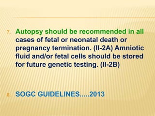 7.

Autopsy should be recommended in all
cases of fetal or neonatal death or
pregnancy termination. (II-2A) Amniotic
fluid and/or fetal cells should be stored
for future genetic testing. (II-2B)

8.

SOGC GUIDELINES.....2013

 