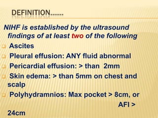 DEFINITION.......
NIHF is established by the ultrasound
findings of at least two of the following
 Ascites
 Pleural effusion: ANY fluid abnormal
 Pericardial effusion: > than 2mm
 Skin edema: > than 5mm on chest and
scalp
 Polyhydramnios: Max pocket > 8cm, or
AFI >
24cm

 