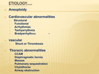 ETIOLOGY.....


Aneuploidy



Cardiovascular abnormalities










Structural
Functional
Arrhythmias
Tachyarrythmia
Bradyarrhythmia

Vascular

Shunt or Thrombosis

Thoracic abnormalities








CCAM
Diaphragmatic hernia
Masses
Pulmonary sequestration
Chylothorax
Airway obstruction

•

 