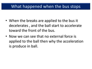 • When the breaks are applied to the bus it
decelerates , and the ball start to accelerate
toward the front of the bus.
• Now we can see that no external force is
applied to the ball then why the acceleration
is produce in ball.
 
