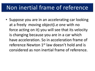 • Suppose you are in an accelerating car looking
at a freely moving object(i.e one with no
force acting on it) you will see that its velocity
is changing because you are in a car which
have acceleration. So in acceleration frame of
reference Newton 1st law doesn’t hold and is
considered as non inertial frame of reference.
 