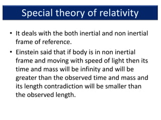 • It deals with the both inertial and non inertial
frame of reference.
• Einstein said that if body is in non inertial
frame and moving with speed of light then its
time and mass will be infinity and will be
greater than the observed time and mass and
its length contradiction will be smaller than
the observed length.
 