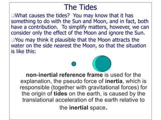 The Tides
What causes the tides? You may know that it has
something to do with the Sun and Moon, and in fact, both
have a contribution. To simplify matters, however, we can
consider only the effect of the Moon and ignore the Sun.
You may think it plausible that the Moon attracts the
water on the side nearest the Moon, so that the situation
is like this:
non-inertial reference frame is used for the
explanation, the pseudo force of inertia, which is
responsible (together with gravitational forces) for
the origin of tides on the earth, is caused by the
translational acceleration of the earth relative to
the inertial space.
 
