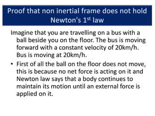 Imagine that you are travelling on a bus with a
ball beside you on the floor. The bus is moving
forward with a constant velocity of 20km/h.
Bus is moving at 20km/h.
• First of all the ball on the floor does not move,
this is because no net force is acting on it and
Newton law says that a body continues to
maintain its motion until an external force is
applied on it.
 