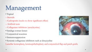 Management
• Topical
– Steroids
– Cyclosporin (weeks to show significant effect)
– Artificial tears
– Collagenase inhibitors (acetylcystine)
• bandage contact lenses
• Conjunctival resection
• Immunosuppression
• Systemic collagenase inhibitors such as doxycycline
Lamellar keratoplasty, keratoepithelioplasty and conjunctival flap and patch grafts
 