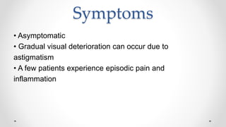 Symptoms
• Asymptomatic
• Gradual visual deterioration can occur due to
astigmatism
• A few patients experience episodic pain and
inflammation
 