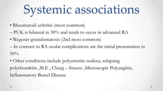 Systemic associations
• Rheumatoid arthritis (most common)
– PUK is bilateral in 30% and tends to occur in advanced RA
• Wegener granulomatosis (2nd most common)
– In contrast to RA ocular complications are the initial presentation in
50%
• Other conditions include polyarteritis nodosa, relapsing
polychondritis ,SLE , Churg – Strauss ,Microscopic Polyangiitis,
Inflammatory Bowel Disease
 
