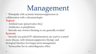 Management
Principally with systemic immunosuppression in
collaboration with a rheumatologist
Topical
Artificial tears (preservative-free)
Antibiotics as prophylaxis
Steroids may worsen thinning so are generally avoided
Systemic
Steroids (via pulsed IV administration) are used to control
acute disease, with immunosuppressive therapy and
biological blockers for longer-term management
Tetracycline for its anticollagenase effect
 
