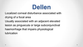 Dellen
Localized corneal disturbance associated with
drying of a focal area
Usually associated with an adjacent elevated
lesion as pinguecula or large subconjunctival
haemorrhage that impairs physiological
lubrication
 