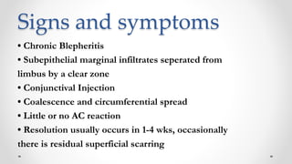 Signs and symptoms
• Chronic Blepheritis
• Subepithelial marginal infiltrates seperated from
limbus by a clear zone
• Conjunctival Injection
• Coalescence and circumferential spread
• Little or no AC reaction
• Resolution usually occurs in 1-4 wks, occasionally
there is residual superficial scarring
 