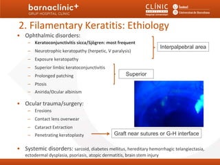 2. Filamentary Keratitis: Ethiology
• Ophthalmic disorders:
     – Keratoconjunctivitis sicca/Sjögren: most frequent
                                                                           Interpalpebral area
     – Neurotrophic keratopathy (herpetic, V paralysis)
     – Exposure keratopathy
     – Superior limbic keratoconjunctivitis
     – Prolonged patching                              Superior
     – Ptosis
     – Anirida/Ocular albinism

• Ocular trauma/surgery:
     – Erosions
     – Contact lens overwear
     – Cataract Extraction
     – Penetrating keratoplasty                 Graft near sutures or G-H interface

• Systemic disorders: sarcoid, diabetes mellitus, hereditary hemorrhagic telangiectasia,
   ectodermal dysplasia, psoriasis, atopic dermatitis, brain stem injury
 