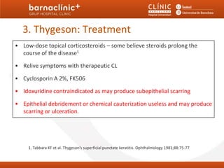 3. Thygeson: Treatment
• Low-dose topical corticosteroids – some believe steroids prolong the
  course of the disease1

• Relive symptoms with therapeutic CL

• Cyclosporin A 2%, FK506

• Idoxuridine contraindicated as may produce subepithelial scarring

• Epithelial debridement or chemical cauterization useless and may produce
  scarring or ulceration.




     1. Tabbara KF et al. Thygeson’s superficial punctate keratitis. Ophthalmology 1981;88:75-77
 