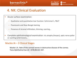 4. NK: Clinical Evaluation
• Ocular surface examination:
    – Qualitative and quantitative tear function: Schirmmer’s, TBUT

    – Fluorescein and Rose Bengal staining

    – Presence of stromal infiltration, thinning, scarring,..


• Complete ophthalmological examination: iris atrophy (herpes), optic nerve pallor
   or swelling (orbit lesion),..

Mackie IA – 3 Clinical Stages
      Mackie I.A.: Role of the corneal nerves in destructive disease of the cornea.
      Trans Ophthalmol Soc UK 1978;98:343-347.
 