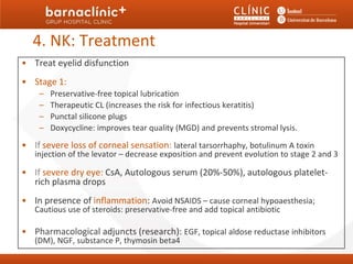 4. NK: Treatment
• Treat eyelid disfunction
• Stage 1:
    –   Preservative-free topical lubrication
    –   Therapeutic CL (increases the risk for infectious keratitis)
    –   Punctal silicone plugs
    –   Doxycycline: improves tear quality (MGD) and prevents stromal lysis.

• If severe loss of corneal sensation: lateral tarsorrhaphy, botulinum A toxin
   injection of the levator – decrease exposition and prevent evolution to stage 2 and 3

• If severe dry eye: CsA, Autologous serum (20%-50%), autologous platelet-
  rich plasma drops
• In presence of inflammation: Avoid NSAIDS – cause corneal hypoaesthesia;
   Cautious use of steroids: preservative-free and add topical antibiotic

• Pharmacological adjuncts (research): EGF, topical aldose reductase inhibitors
   (DM), NGF, substance P, thymosin beta4
 