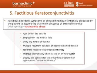5. Factitious Keratoconjunctivitis
• Factitious disorders: Symptoms or physical findings intentionally produced by
  the patient to assume the sick role in abscence of external incentive
  (Malingering) – Anaesthetic abuse

              – Age: 2nd or 3rd decade
              – Employed in the medical field
              – Deny any history of trauma
              – Multiple recurrent episodes of poorly explained disease
              – Failure to respond to appropriate therapy
              – Improve dramatically when placed on 24-hour watch
              – Display less concern for the presenting problem than
                appropriate: “serene indiference”
 