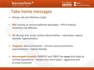 Take-home messages
• Always rule out infectious origin

• RES: trauma or corneal epithelial dystrophy – PTK if medical
  treatment not effective

• FK: dry eye and ocular surface abnormalities – lubrication, topical
  steroids, hyperosmotics

• Thygeson: dxd viral keratitis – chronic course (remissions-
  exacerbations) – topical steroids

• Neurotrophic keratitis: IDENTIFY and TREAT the cause that leads to
  corneal hypesthesia – herpes virus and V palsy – aggressive and
  prompt treatment
 