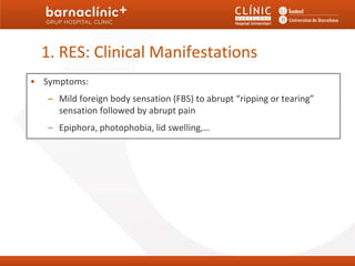 1. RES: Clinical Manifestations
• Symptoms:
   – Mild foreign body sensation (FBS) to abrupt “ripping or tearing”
     sensation followed by abrupt pain
   – Epiphora, photophobia, lid swelling,…
 