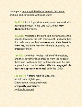 having our hearts sprinkled from an evil conscience,
and our bodies washed with pure water.
Ps 73:28 But it is good for me to draw near to God: I
have put my trust in the Lord GOD, that I may
declare all thy works.
Isa 29:13 Wherefore the Lord said, Forasmuch as this
people draw near me with their mouth, and with their
lips do honour me, but have removed their heart far
from me, and their fear toward me is taught by the
precept of men:
Jer 30:21 And their nobles shall be of themselves,
and their governor shall proceed from the midst of
them; and I will cause him to draw near, and he shall
approach unto me: for who is this that engaged his
heart to approach unto me? saith the LORD.
Jas 4:8-10 8 Draw nigh to God, and
he will draw nigh to you.
Cleanse your hands, ye sinners;
and purify your hearts,
ye double minded.
 