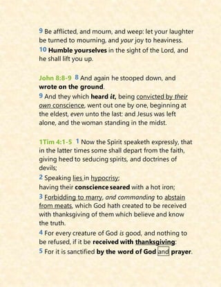9 Be afflicted, and mourn, and weep: let your laughter
be turned to mourning, and your joy to heaviness.
10 Humble yourselves in the sight of the Lord, and
he shall lift you up.
John 8:8-9 8 And again he stooped down, and
wrote on the ground.
9 And they which heard it, being convicted by their
own conscience, went out one by one, beginning at
the eldest, even unto the last: and Jesus was left
alone, and the woman standing in the midst.
1Tim 4:1-5 1 Now the Spirit speaketh expressly, that
in the latter times some shall depart from the faith,
giving heed to seducing spirits, and doctrines of
devils;
2 Speaking lies in hypocrisy;
having their conscience seared with a hot iron;
3 Forbidding to marry, and commanding to abstain
from meats, which God hath created to be received
with thanksgiving of them which believe and know
the truth.
4 For every creature of God is good, and nothing to
be refused, if it be received with thanksgiving:
5 For it is sanctified by the word of God and prayer.
 