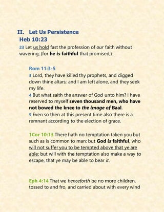 II. Let Us Persistence
Heb 10:23
23 Let us hold fast the profession of our faith without
wavering; (for he is faithful that promised;)
Rom 11:3-5
3 Lord, they have killed thy prophets, and digged
down thine altars; and I am left alone, and they seek
my life.
4 But what saith the answer of God unto him? I have
reserved to myself seven thousand men, who have
not bowed the knee to the image of Baal.
5 Even so then at this present time also there is a
remnant according to the election of grace.
1Cor 10:13 There hath no temptation taken you but
such as is common to man: but God is faithful, who
will not suffer you to be tempted above that ye are
able; but will with the temptation also make a way to
escape, that ye may be able to bear it.
Eph 4:14 That we henceforth be no more children,
tossed to and fro, and carried about with every wind
 