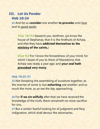 III. Let Us Ponder
Heb 10:24
24 And let us consider one another to provoke unto love
and to good works:
1Cor 16:15 I beseech you, brethren, (ye know the
house of Stephanas, that it is the firstfruits of Achaia,
and that they have addicted themselves to the
ministry of the saints,)
2Cor 9:2 For I know the forwardness of your mind, for
which I boast of you to them of Macedonia, that
Achaia was ready a year ago; and your zeal hath
provoked very many.
Heb 10:25-31
25 Not forsaking the assembling of ourselves together, as
the manner of some is; but exhorting one another: and so
much the more, as ye see the day approaching.
26 For if we sin wilfully after that we have received the
knowledge of the truth, there remaineth no more sacrifice
for sins,
27 But a certain fearful looking for of judgment and fiery
indignation, which shall devour the adversaries.
 