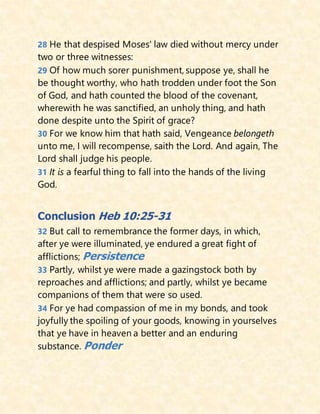 28 He that despised Moses' law died without mercy under
two or three witnesses:
29 Of how much sorer punishment, suppose ye, shall he
be thought worthy, who hath trodden under foot the Son
of God, and hath counted the blood of the covenant,
wherewith he was sanctified, an unholy thing, and hath
done despite unto the Spirit of grace?
30 For we know him that hath said, Vengeance belongeth
unto me, I will recompense, saith the Lord. And again, The
Lord shall judge his people.
31 It is a fearful thing to fall into the hands of the living
God.
Conclusion Heb 10:25-31
32 But call to remembrance the former days, in which,
after ye were illuminated, ye endured a great fight of
afflictions; Persistence
33 Partly, whilst ye were made a gazingstock both by
reproaches and afflictions; and partly, whilst ye became
companions of them that were so used.
34 For ye had compassion of me in my bonds, and took
joyfully the spoiling of your goods, knowing in yourselves
that ye have in heaven a better and an enduring
substance. Ponder
 