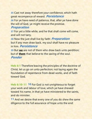 35 Cast not away therefore your confidence, which hath
great recompence of reward. Persistence
36 For ye have need of patience, that, after ye have done
the will of God, ye might receive the promise.
Preparation
37 For yet a little while, and he that shall come will come,
and will not tarry.
38 Now the just shall live by faith: Preparation
but if any man draw back, my soul shall have no pleasure
in him. Persistence
39 But we are not of them who draw back unto perdition;
but of them that believe to the saving of the soul.
Ponder
Heb 6:1 Therefore leaving the principles of the doctrine of
Christ, let us go on unto perfection; not laying again the
foundation of repentance from dead works, and of faith
toward God,
Heb 6:10-11 10 For God is not unrighteous to forget
your work and labour of love, which ye have shewed
toward his name, in that ye have ministered to the saints,
and do minister.
11 And we desire that every one of you do shew the same
diligence to the full assurance of hope unto the end:
 