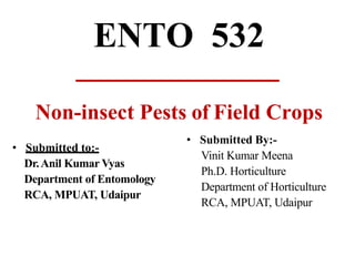 ENTO 532
Non-insect Pests of Field Crops
• Submitted to:-
Dr.Anil Kumar Vyas
Department of Entomology
RCA, MPUAT, Udaipur
• Submitted By:-
Vinit Kumar Meena
Ph.D. Horticulture
Department of Horticulture
RCA, MPUAT, Udaipur
 