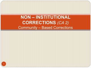 NON – INSTITUTIONAL
CORRECTIONS (CA 2)
Community – Based Corrections
1
 