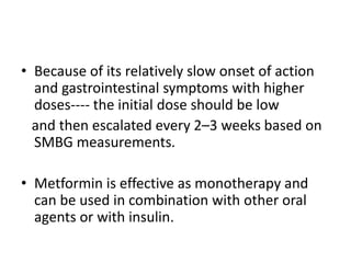 • Because of its relatively slow onset of action
and gastrointestinal symptoms with higher
doses---- the initial dose should be low
and then escalated every 2–3 weeks based on
SMBG measurements.
• Metformin is effective as monotherapy and
can be used in combination with other oral
agents or with insulin.
 