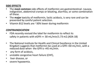 SIDE EFFECTS
• The most common side effects of metformin are gastrointestinal- nausea,
indigestion, abdominal cramps or bloating, diarrhea, or some combination
of these.
• The major toxicity of metformin, lactic acidosis, is very rare and can be
prevented by careful patient selection.
• Vitamin B12 levels are ~30% lower during metformin
CONTRAINDICATION
• FDA recently revised the label for metformin to reflect its
safety in patients with eGFR >= 30 mL/min/1.73 m2.(ADA 18)
• The National Institute for Health and Clinical Excellence in the United
Kingdom suggests that metformin be used at a GFR >30 mL/min, with a
reduced dose when the GFR is <45 mL/min.
• any form of acidosis,
• unstable congestive heart failure (CHF),
• liver disease, or
• severe hypoxemia.
 