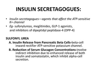 INSULIN SECRETAGOGUES:
• Insulin secretagogues—agents that affect the ATP-sensitive
K+ channel
• Eg- sufonylureas, meglitinides, GLP-1 agonists,
and inhibitors of dipeptidyl peptidase-4 (DPP-4)
SULFONYL UREA
A. Insulin Release from Pancreatic Beta Cells-beta-cell
inward rectifier ATP-sensitive potassium channel.
B. Reduction of Serum Glucagon Concentrations-involve
indirect inhibition due to enhanced release of both
insulin and somatostatin, which inhibit alpha-cell
secretion.
 