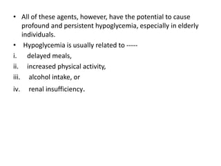 • All of these agents, however, have the potential to cause
profound and persistent hypoglycemia, especially in elderly
individuals.
• Hypoglycemia is usually related to -----
i. delayed meals,
ii. increased physical activity,
iii. alcohol intake, or
iv. renal insufficiency.
 