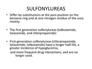 SULFONYLUREAS
• Differ by substitutions at the para position on the
benzene ring and at one nitrogen residue of the urea
moiety.
• The first generation sulfonylureas (tolbutamide,
tolazamide, and chlorpropamide)
• First-generation sulfonylureas (chlorpropamide,
tolazamide, tolbutamide) have a longer half-life, a
greater incidence of hypoglycemia,
and more frequent drug interactions, and are no
longer used.
 