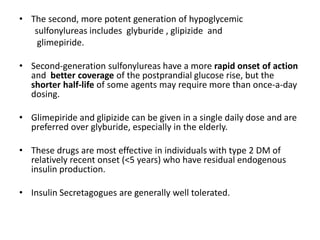 • The second, more potent generation of hypoglycemic
sulfonylureas includes glyburide , glipizide and
glimepiride.
• Second-generation sulfonylureas have a more rapid onset of action
and better coverage of the postprandial glucose rise, but the
shorter half-life of some agents may require more than once-a-day
dosing.
• Glimepiride and glipizide can be given in a single daily dose and are
preferred over glyburide, especially in the elderly.
• These drugs are most effective in individuals with type 2 DM of
relatively recent onset (<5 years) who have residual endogenous
insulin production.
• Insulin Secretagogues are generally well tolerated.
 