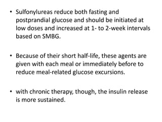 • Sulfonylureas reduce both fasting and
postprandial glucose and should be initiated at
low doses and increased at 1- to 2-week intervals
based on SMBG.
• Because of their short half-life, these agents are
given with each meal or immediately before to
reduce meal-related glucose excursions.
• with chronic therapy, though, the insulin release
is more sustained.
 