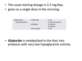 • The usual starting dosage is 2.5 mg/day.
• given as a single dose in the morning.
• Glyburide is metabolized in the liver into
products with very low hypoglycemic activity.
 