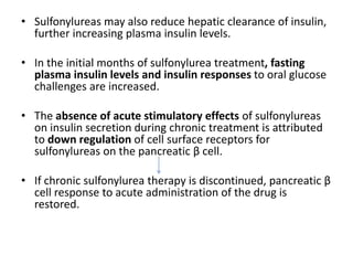 • Sulfonylureas may also reduce hepatic clearance of insulin,
further increasing plasma insulin levels.
• In the initial months of sulfonylurea treatment, fasting
plasma insulin levels and insulin responses to oral glucose
challenges are increased.
• The absence of acute stimulatory effects of sulfonylureas
on insulin secretion during chronic treatment is attributed
to down regulation of cell surface receptors for
sulfonylureas on the pancreatic β cell.
• If chronic sulfonylurea therapy is discontinued, pancreatic β
cell response to acute administration of the drug is
restored.
 