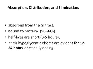 Absorption, Distribution, and Elimination.
• absorbed from the GI tract.
• bound to protein- (90-99%)
• half-lives are short (3-5 hours),
• their hypoglycemic effects are evident for 12-
24 hours-once daily dosing.
 
