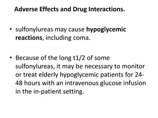 Adverse Effects and Drug Interactions.
• sulfonylureas may cause hypoglycemic
reactions, including coma.
• Because of the long t1/2 of some
sulfonylureas, it may be necessary to monitor
or treat elderly hypoglycemic patients for 24-
48 hours with an intravenous glucose infusion
in the in-patient setting.
 