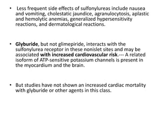 • Less frequent side effects of sulfonylureas include nausea
and vomiting, cholestatic jaundice, agranulocytosis, aplastic
and hemolytic anemias, generalized hypersensitivity
reactions, and dermatological reactions.
• Glyburide, but not glimepiride, interacts with the
sulfonylurea receptor in these nonislet sites and may be
associated with increased cardiovascular risk.--- A related
isoform of ATP-sensitive potassium channels is present in
the myocardium and the brain.
• But studies have not shown an increased cardiac mortality
with glyburide or other agents in this class.
 