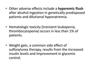 • Other adverse effects include a hyperemic flush
after alcohol ingestion in genetically predisposed
patients and dilutional hyponatremia.
• Hematologic toxicity (transient leukopenia,
thrombocytopenia) occurs in less than 1% of
patients.
• Weight gain, a common side effect of
sulfonylurea therapy, results from the increased
insulin levels and improvement in glycemic
control.
 