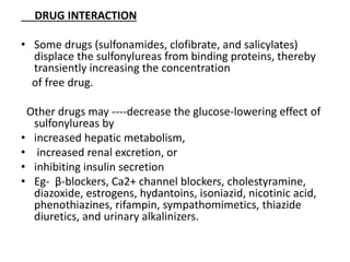 DRUG INTERACTION
• Some drugs (sulfonamides, clofibrate, and salicylates)
displace the sulfonylureas from binding proteins, thereby
transiently increasing the concentration
of free drug.
Other drugs may ----decrease the glucose-lowering effect of
sulfonylureas by
• increased hepatic metabolism,
• increased renal excretion, or
• inhibiting insulin secretion
• Eg- β-blockers, Ca2+ channel blockers, cholestyramine,
diazoxide, estrogens, hydantoins, isoniazid, nicotinic acid,
phenothiazines, rifampin, sympathomimetics, thiazide
diuretics, and urinary alkalinizers.
 