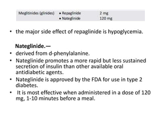 • the major side effect of repaglinide is hypoglycemia.
Nateglinide.—
• derived from d-phenylalanine.
• Nateglinide promotes a more rapid but less sustained
secretion of insulin than other available oral
antidiabetic agents.
• Nateglinide is approved by the FDA for use in type 2
diabetes.
• It is most effective when administered in a dose of 120
mg, 1-10 minutes before a meal.
 