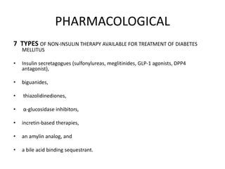 PHARMACOLOGICAL
7 TYPES OF NON-INSULIN THERAPY AVAILABLE FOR TREATMENT OF DIABETES
MELLITUS
• Insulin secretagogues (sulfonylureas, meglitinides, GLP-1 agonists, DPP4
antagonist),
• biguanides,
• thiazolidinediones,
• α-glucosidase inhibitors,
• incretin-based therapies,
• an amylin analog, and
• a bile acid binding sequestrant.
 