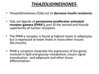THIAZOLIDINEDIONES-
• Thiazolidinediones (Tzds) act to decrease insulin resistance.
• Tzds are ligands of peroxisome proliferator-activated
receptor gamma (PPAR-), part of the steroid and thyroid
superfamily of nuclear receptors.
• The PPAR-γ receptor is found at highest levels in adipocytes
but is expressed at lower levels in many other tissues
(fat,muscle).
• PPAR-γ receptors modulate the expression of the genes
involved in lipid and glucose metabolism, insulin signal
transduction, and adipocyte and other tissue
differentiation.
 
