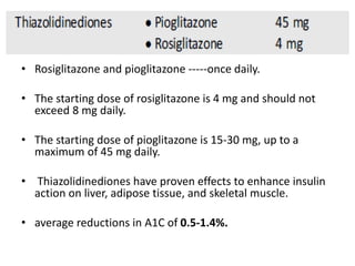 • Rosiglitazone and pioglitazone -----once daily.
• The starting dose of rosiglitazone is 4 mg and should not
exceed 8 mg daily.
• The starting dose of pioglitazone is 15-30 mg, up to a
maximum of 45 mg daily.
• Thiazolidinediones have proven effects to enhance insulin
action on liver, adipose tissue, and skeletal muscle.
• average reductions in A1C of 0.5-1.4%.
 